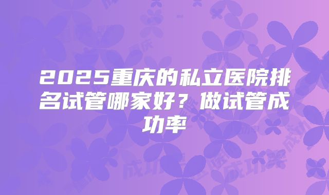 2025重庆的私立医院排名试管哪家好？做试管成功率
