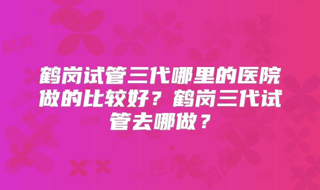 鹤岗试管三代哪里的医院做的比较好？鹤岗三代试管去哪做？