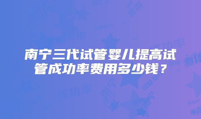 南宁三代试管婴儿提高试管成功率费用多少钱？