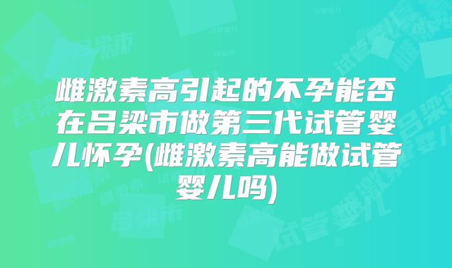 雌激素高引起的不孕能否在吕梁市做第三代试管婴儿怀孕(雌激素高能做试管婴儿吗)