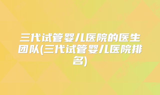三代试管婴儿医院的医生团队(三代试管婴儿医院排名)