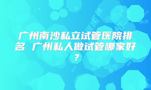 广州南沙私立试管医院排名 广州私人做试管哪家好？