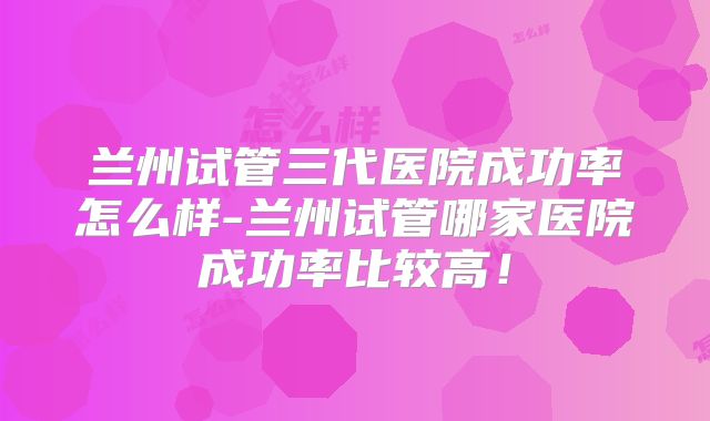 兰州试管三代医院成功率怎么样-兰州试管哪家医院成功率比较高！