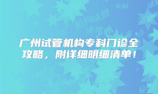 广州试管机构专科门诊全攻略,附详细明细清单!
