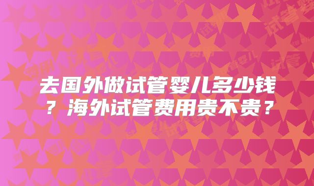 去国外做试管婴儿多少钱？海外试管费用贵不贵？