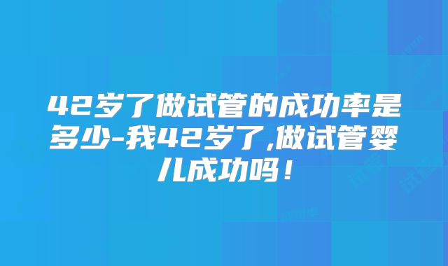 42岁了做试管的成功率是多少-我42岁了,做试管婴儿成功吗！