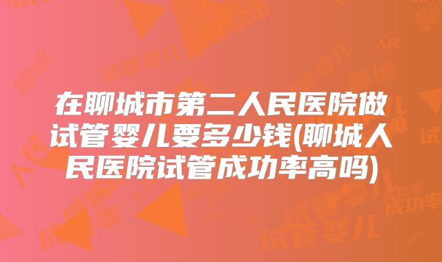 在聊城市第二人民医院做试管婴儿要多少钱(聊城人民医院试管成功率高吗)