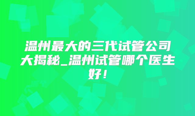 温州最大的三代试管公司大揭秘_温州试管哪个医生好!