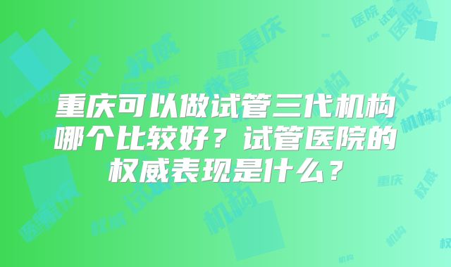 重庆可以做试管三代机构哪个比较好?试管医院的权威表现是什么?