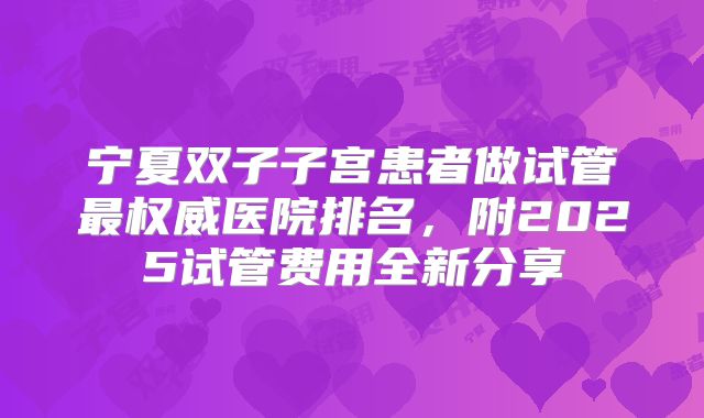 宁夏双子子宫患者做试管最权威医院排名,附2025试管费用全新分享