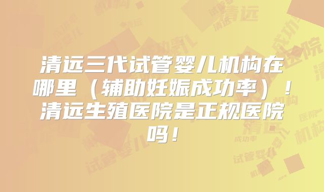 清远三代试管婴儿机构在哪里（辅助妊娠成功率）！清远生殖医院是正规医院吗！