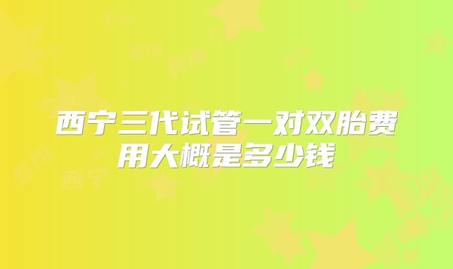 西宁三代试管一对双胎费用大概是多少钱