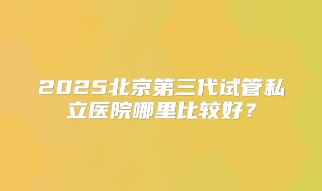 2025北京第三代试管私立医院哪里比较好?