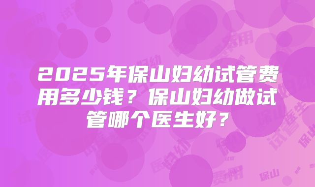 2025年保山妇幼试管费用多少钱？保山妇幼做试管哪个医生好？