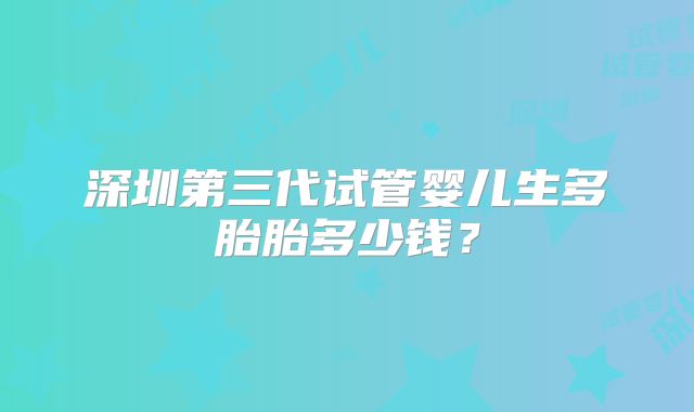 深圳第三代试管婴儿生多胎胎多少钱?