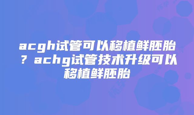 acgh试管可以移植鲜胚胎？achg试管技术升级可以移植鲜胚胎