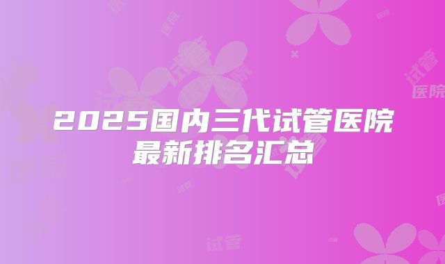 2025国内三代试管医院最新排名汇总