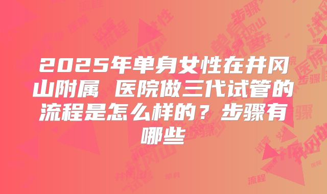 2025年单身女性在井冈山附属 医院做三代试管的流程是怎么样的?步骤有哪些