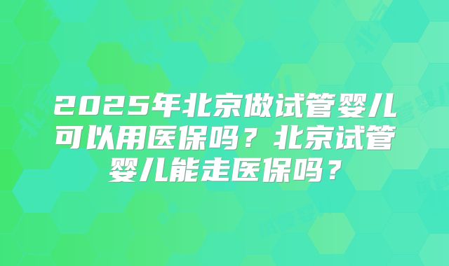 2025年北京做试管婴儿可以用医保吗？北京试管婴儿能走医保吗？