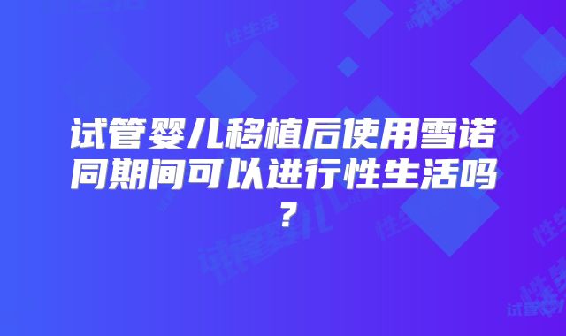 试管婴儿移植后使用雪诺同期间可以进行性生活吗？