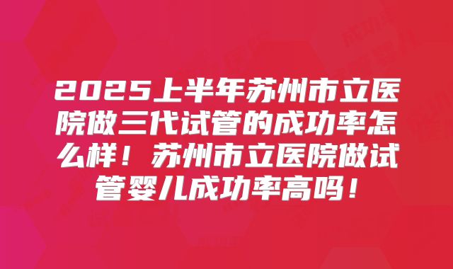 2025上半年苏州市立医院做三代试管的成功率怎么样!苏州市立医院做试管婴儿成功率高吗!