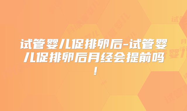 试管婴儿促排卵后-试管婴儿促排卵后月经会提前吗!