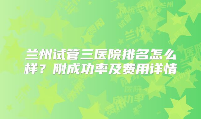 兰州试管三医院排名怎么样？附成功率及费用详情
