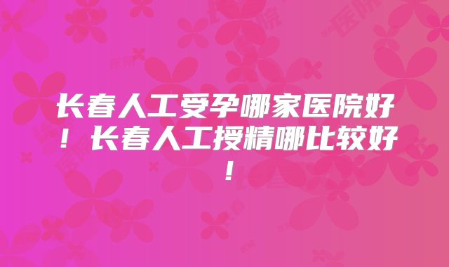 长春人工受孕哪家医院好!长春人工授精哪比较好!