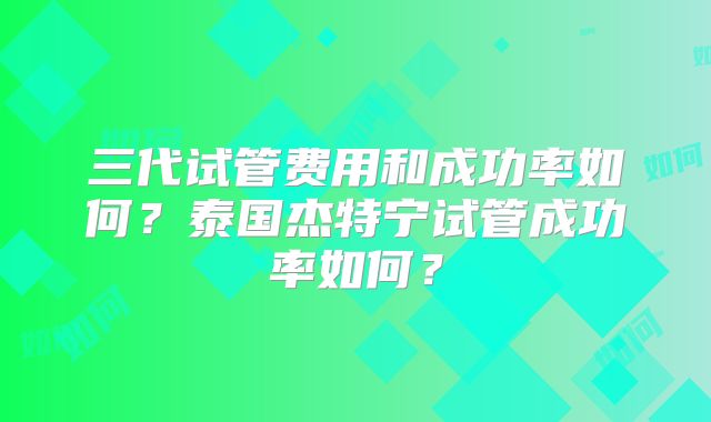 三代试管费用和成功率如何？泰国杰特宁试管成功率如何？