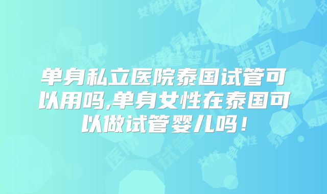 单身私立医院泰国试管可以用吗,单身女性在泰国可以做试管婴儿吗!