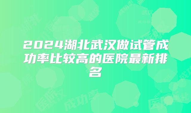 2024湖北武汉做试管成功率比较高的医院最新排名