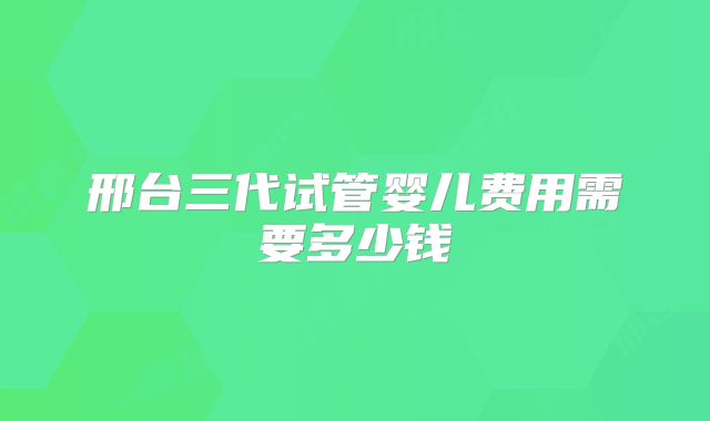 邢台三代试管婴儿费用需要多少钱