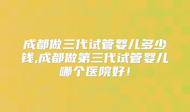 成都做三代试管婴儿多少钱,成都做第三代试管婴儿哪个医院好!
