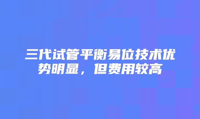 三代试管平衡易位技术优势明显，但费用较高