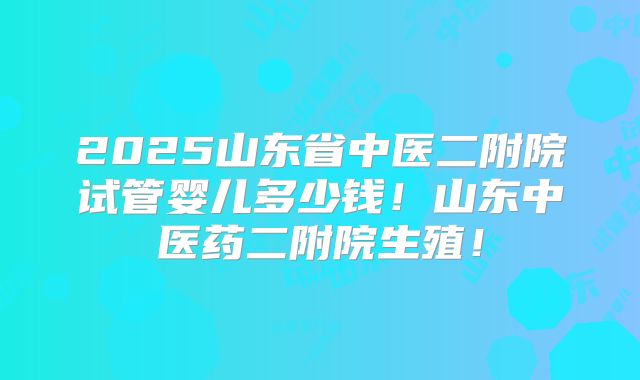 2025山东省中医二附院试管婴儿多少钱!山东中医药二附院生殖!
