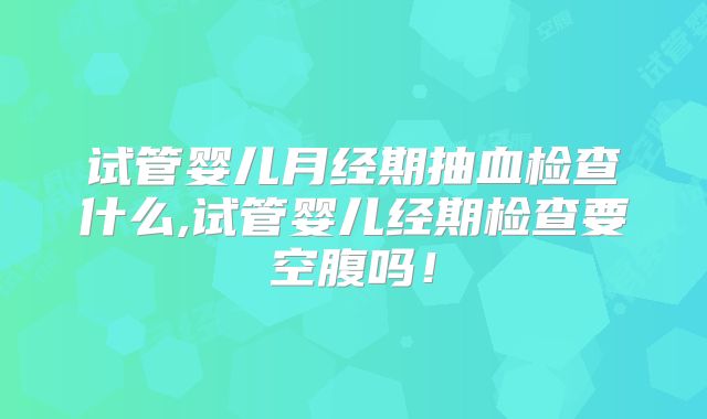 试管婴儿月经期抽血检查什么,试管婴儿经期检查要空腹吗！