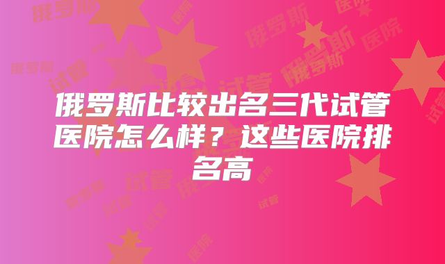 俄罗斯比较出名三代试管医院怎么样？这些医院排名高