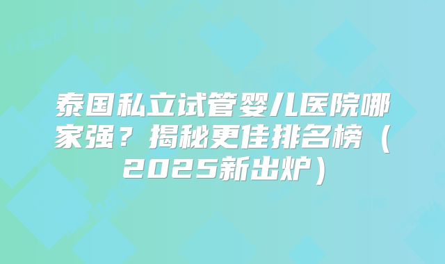 泰国私立试管婴儿医院哪家强？揭秘更佳排名榜（2025新出炉）