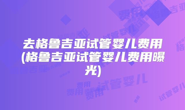 去格鲁吉亚试管婴儿费用(格鲁吉亚试管婴儿费用曝光)