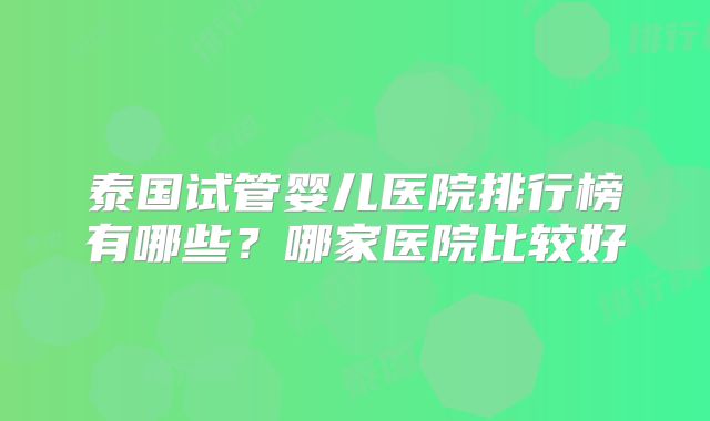 泰国试管婴儿医院排行榜有哪些？哪家医院比较好