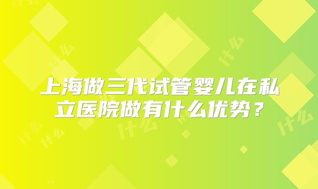 上海做三代试管婴儿在私立医院做有什么优势？