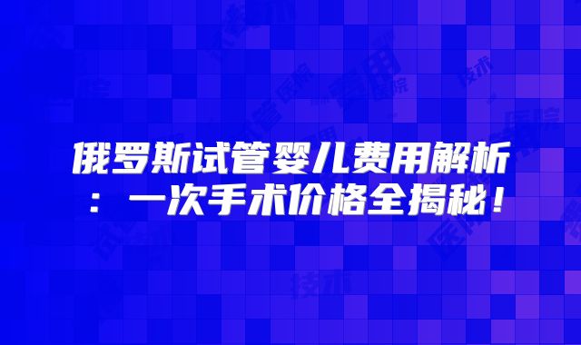 俄罗斯试管婴儿费用解析:一次手术价格全揭秘!