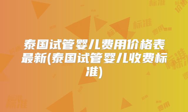 泰国试管婴儿费用价格表最新(泰国试管婴儿收费标准)