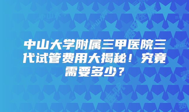 中山大学附属三甲医院三代试管费用大揭秘!究竟需要多少?