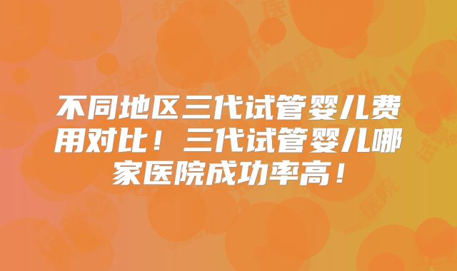 不同地区三代试管婴儿费用对比！三代试管婴儿哪家医院成功率高！