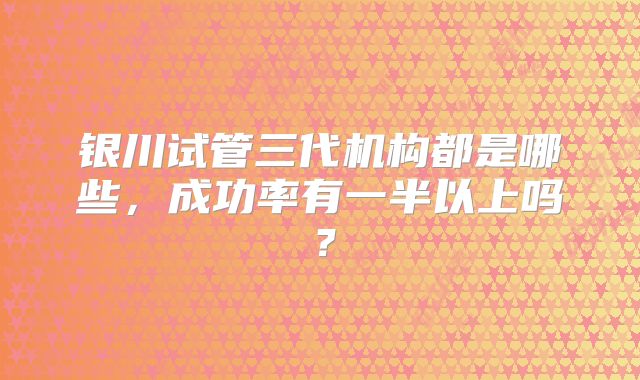银川试管三代机构都是哪些,成功率有一半以上吗?