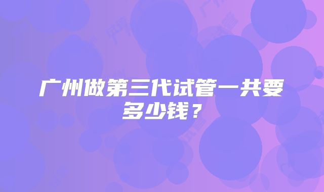 广州做第三代试管一共要多少钱？