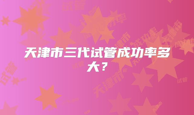 天津市三代试管成功率多大？