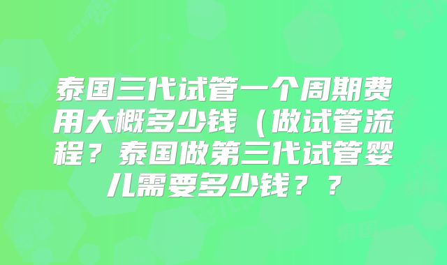 泰国三代试管一个周期费用大概多少钱(做试管流程?泰国做第三代试管婴儿需要多少钱??
