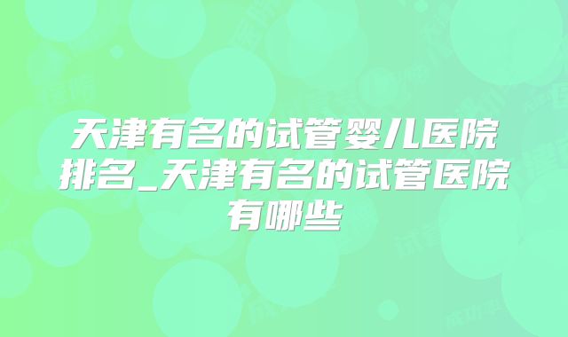 天津有名的试管婴儿医院排名_天津有名的试管医院有哪些